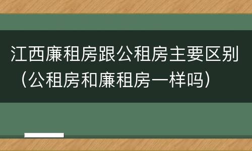 江西廉租房跟公租房主要区别（公租房和廉租房一样吗）