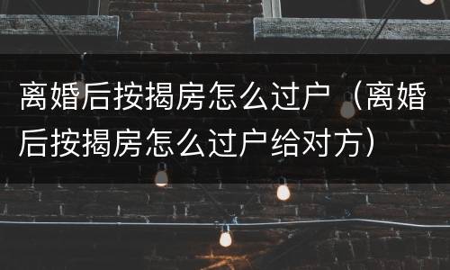 离婚后按揭房怎么过户（离婚后按揭房怎么过户给对方）