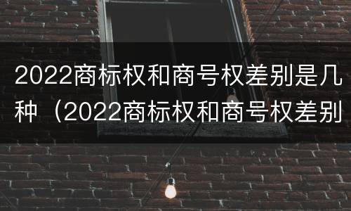 2022商标权和商号权差别是几种（2022商标权和商号权差别是几种）