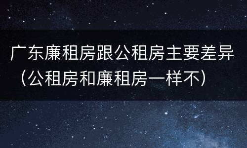 广东廉租房跟公租房主要差异（公租房和廉租房一样不）