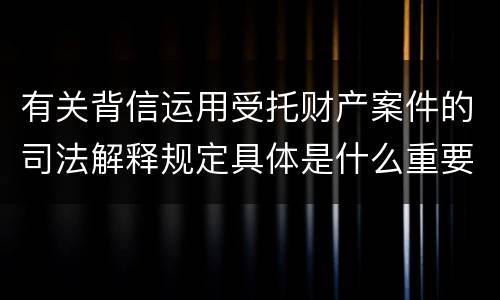 有关背信运用受托财产案件的司法解释规定具体是什么重要内容