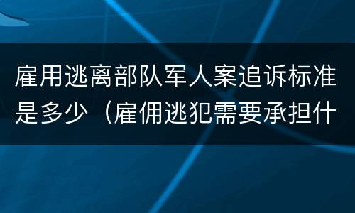 雇用逃离部队军人案追诉标准是多少（雇佣逃犯需要承担什么责任）