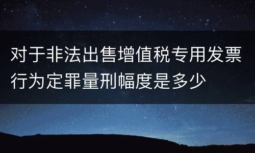 对于非法出售增值税专用发票行为定罪量刑幅度是多少