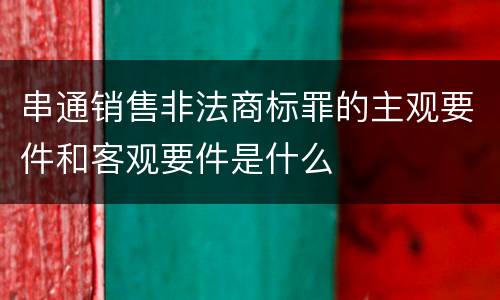 串通销售非法商标罪的主观要件和客观要件是什么