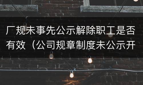 厂规未事先公示解除职工是否有效（公司规章制度未公示开除员工）