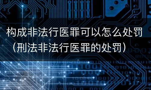 构成非法行医罪可以怎么处罚（刑法非法行医罪的处罚）