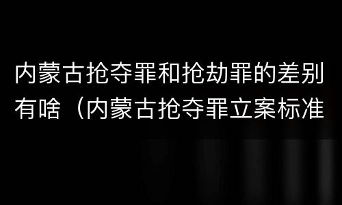 内蒙古抢夺罪和抢劫罪的差别有啥（内蒙古抢夺罪立案标准）