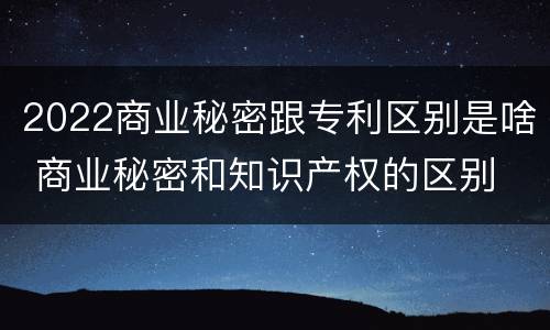 2022商业秘密跟专利区别是啥 商业秘密和知识产权的区别