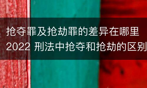 抢夺罪及抢劫罪的差异在哪里2022 刑法中抢夺和抢劫的区别