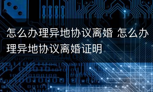 怎么办理异地协议离婚 怎么办理异地协议离婚证明