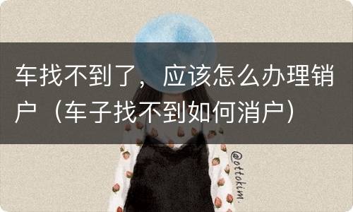 车找不到了，应该怎么办理销户（车子找不到如何消户）