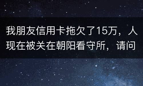 我朋友信用卡拖欠了15万，人现在被关在朝阳看守所，请问律师他这是什么情况