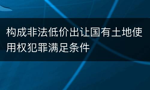 构成非法低价出让国有土地使用权犯罪满足条件