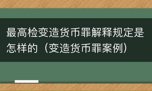 最高检变造货币罪解释规定是怎样的（变造货币罪案例）