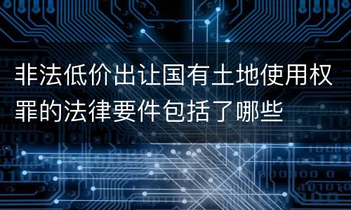 非法低价出让国有土地使用权罪的法律要件包括了哪些