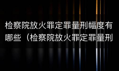 检察院放火罪定罪量刑幅度有哪些（检察院放火罪定罪量刑幅度有哪些规定）
