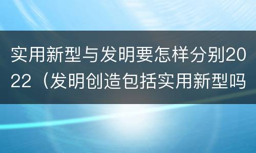 实用新型与发明要怎样分别2022（发明创造包括实用新型吗）