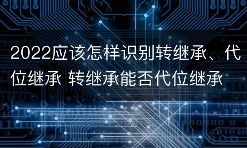 2022应该怎样识别转继承、代位继承 转继承能否代位继承