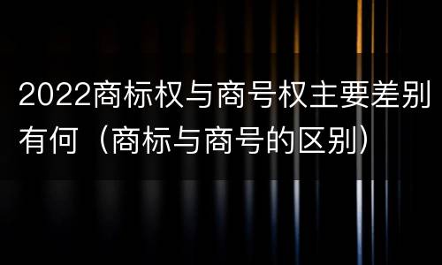 2022商标权与商号权主要差别有何（商标与商号的区别）