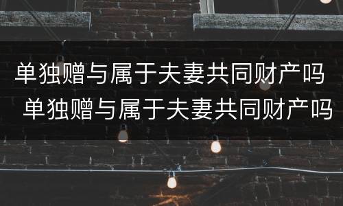 单独赠与属于夫妻共同财产吗 单独赠与属于夫妻共同财产吗法律规定