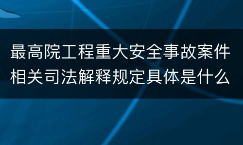 最高院工程重大安全事故案件相关司法解释规定具体是什么