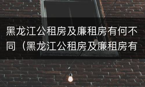黑龙江公租房及廉租房有何不同（黑龙江公租房及廉租房有何不同之处）
