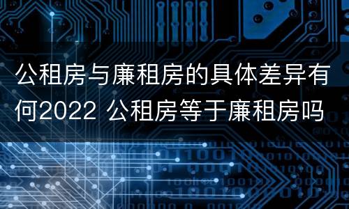 公租房与廉租房的具体差异有何2022 公租房等于廉租房吗
