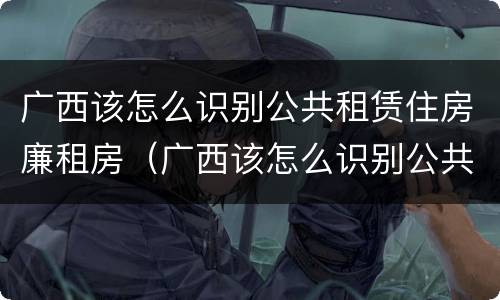 广西该怎么识别公共租赁住房廉租房（广西该怎么识别公共租赁住房廉租房的真假）