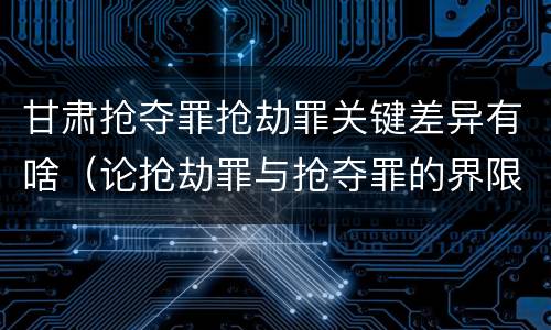 甘肃抢夺罪抢劫罪关键差异有啥（论抢劫罪与抢夺罪的界限）