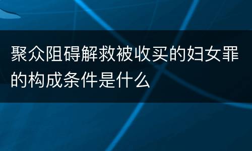 聚众阻碍解救被收买的妇女罪的构成条件是什么