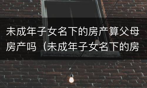 未成年子女名下的房产算父母房产吗（未成年子女名下的房产算父母房产吗怎么算）