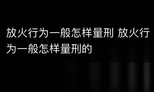 放火行为一般怎样量刑 放火行为一般怎样量刑的