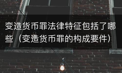变造货币罪法律特征包括了哪些（变造货币罪的构成要件）