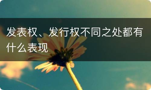 发表权、发行权不同之处都有什么表现