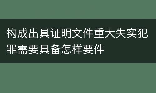 构成出具证明文件重大失实犯罪需要具备怎样要件