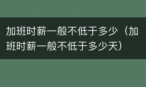 加班时薪一般不低于多少（加班时薪一般不低于多少天）