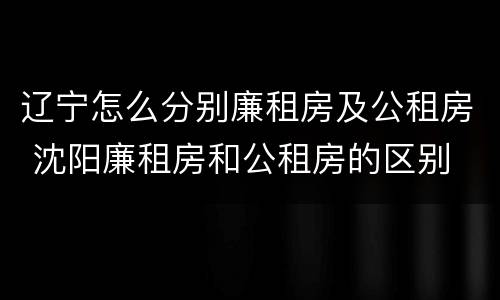 辽宁怎么分别廉租房及公租房 沈阳廉租房和公租房的区别