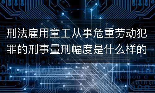 刑法雇用童工从事危重劳动犯罪的刑事量刑幅度是什么样的