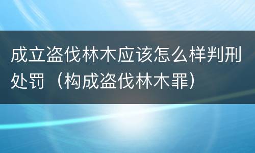 成立盗伐林木应该怎么样判刑处罚（构成盗伐林木罪）