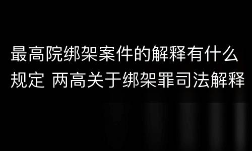 最高院绑架案件的解释有什么规定 两高关于绑架罪司法解释