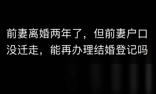 前妻离婚两年了，但前妻户口没迁走，能再办理结婚登记吗和现任的女友怎样办