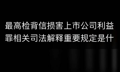 最高检背信损害上市公司利益罪相关司法解释重要规定是什么