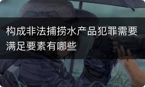 构成非法捕捞水产品犯罪需要满足要素有哪些