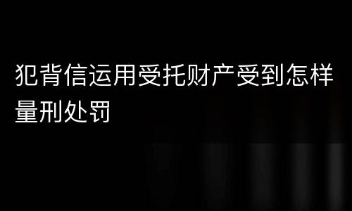 犯背信运用受托财产受到怎样量刑处罚