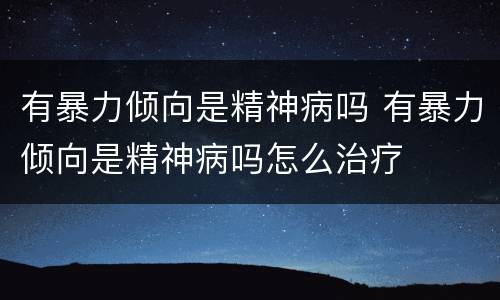 有暴力倾向是精神病吗 有暴力倾向是精神病吗怎么治疗