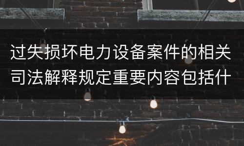 过失损坏电力设备案件的相关司法解释规定重要内容包括什么