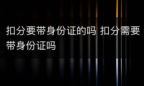扣分要带身份证的吗 扣分需要带身份证吗