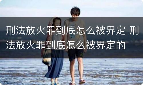 刑法放火罪到底怎么被界定 刑法放火罪到底怎么被界定的