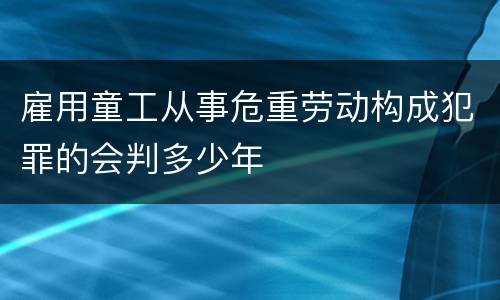 雇用童工从事危重劳动构成犯罪的会判多少年