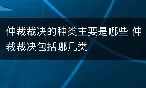 仲裁裁决的种类主要是哪些 仲裁裁决包括哪几类